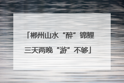 郴州山水“醉”锦鲤 三天两晚“游”不够