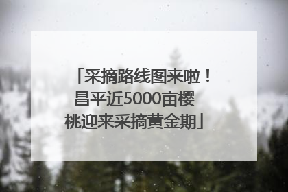 采摘路线图来啦！昌平近5000亩樱桃迎来采摘黄金期