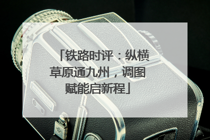 铁路时评：纵横草原通九州，调图赋能启新程