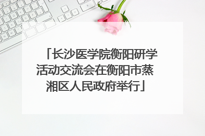 长沙医学院衡阳研学活动交流会在衡阳市蒸湘区人民政府举行