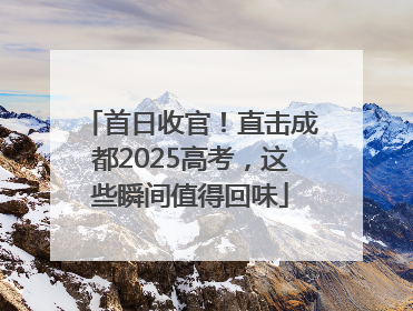 首日收官！直击成都2025高考，这些瞬间值得回味