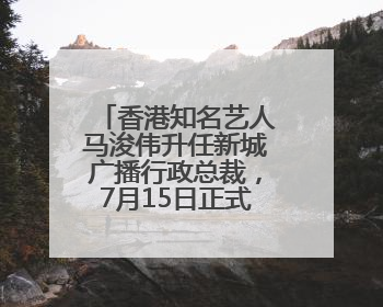 香港知名艺人马浚伟升任新城广播行政总裁，7月15日正式掌舵