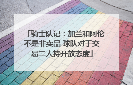 骑士队记：加兰和阿伦不是非卖品 球队对于交易二人持开放态度