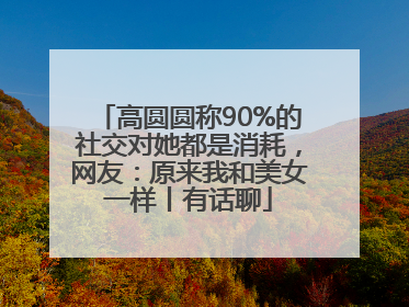 高圆圆称90%的社交对她都是消耗，网友：原来我和美女一样丨有话聊