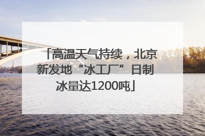 高温天气持续，北京新发地“冰工厂”日制冰量达1200吨