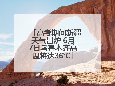 高考期间新疆天气出炉 6月7日乌鲁木齐高温将达36℃