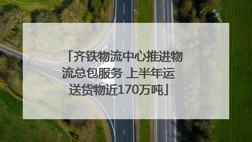 齐铁物流中心推进物流总包服务 上半年运送货物近170万吨