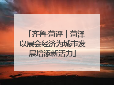齐鲁·菏评｜菏泽以展会经济为城市发展增添新活力