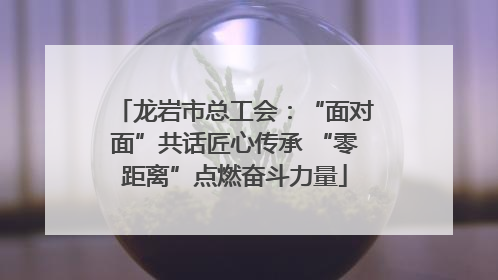 龙岩市总工会：“面对面”共话匠心传承 “零距离”点燃奋斗力量