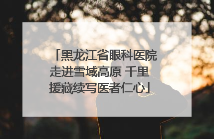 黑龙江省眼科医院走进雪域高原 千里援藏续写医者仁心