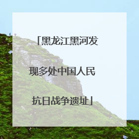 黑龙江黑河发现多处中国人民抗日战争遗址