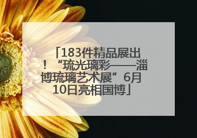 183件精品展出！“琉光璃彩——淄博琉璃艺术展”6月10日亮相国博