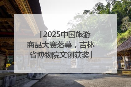 2025中国旅游商品大赛落幕，吉林省博物院文创获奖
