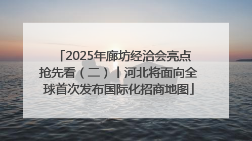 2025年廊坊经洽会亮点抢先看（二）丨河北将面向全球首次发布国际化招商地图