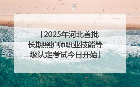 2025年河北首批长期照护师职业技能等级认定考试今日开始