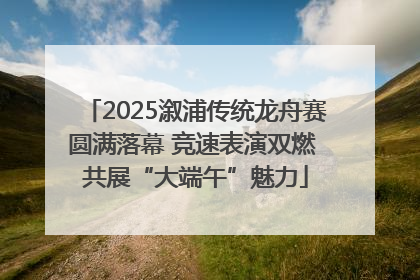 2025溆浦传统龙舟赛圆满落幕 竞速表演双燃 共展“大端午”魅力