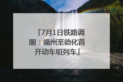 7月1日铁路调图：福州至德化首开动车组列车