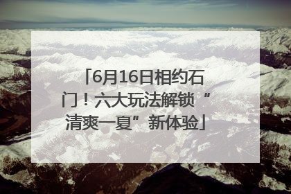 6月16日相约石门！六大玩法解锁“清爽一夏”新体验