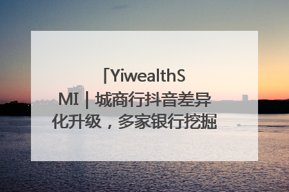 YiwealthSMI｜城商行抖音差异化升级，多家银行挖掘自身特色出圈！